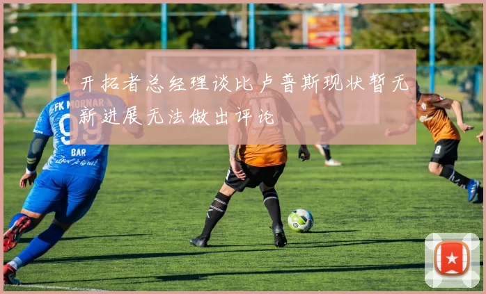 开拓者总经理谈比卢普斯现状暂无新进展无法做出评论