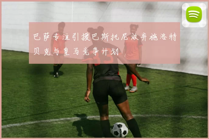 巴萨专注引援巴斯托尼放弃施洛特贝克与皇马竞争计划