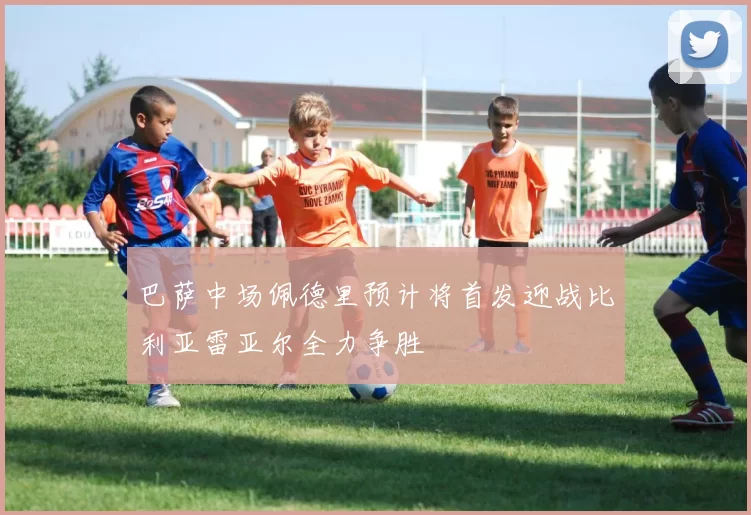 巴萨中场佩德里预计将首发迎战比利亚雷亚尔全力争胜