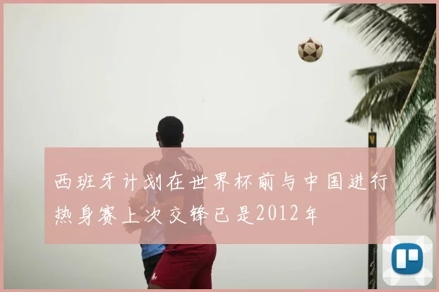 西班牙计划在世界杯前与中国进行热身赛上次交锋已是2012年