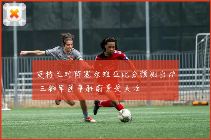 英格兰对阵塞尔维亚比分预测出炉 三狮军团争胜前景受关注
