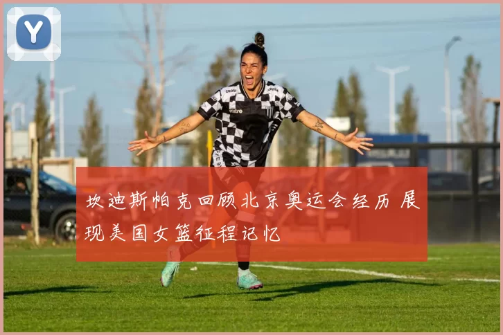 坎迪斯帕克回顾北京奥运会经历 展现美国女篮征程记忆