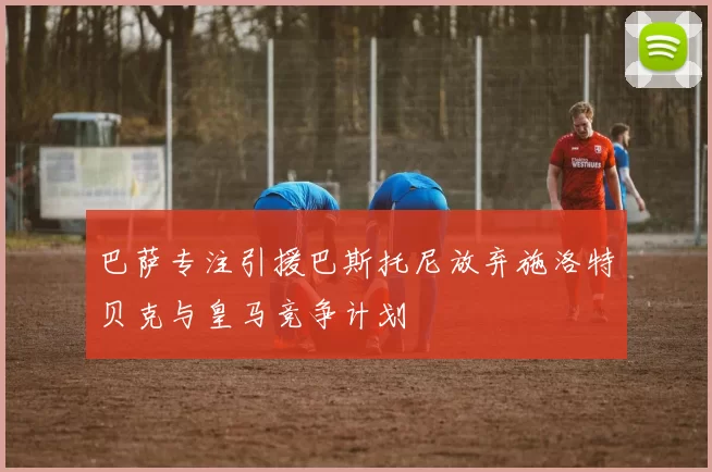 巴萨专注引援巴斯托尼放弃施洛特贝克与皇马竞争计划