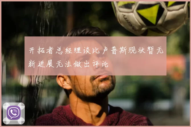 开拓者总经理谈比卢普斯现状暂无新进展无法做出评论