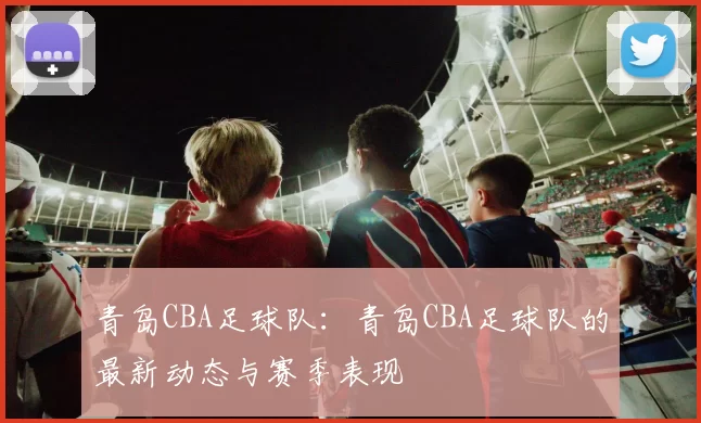 青岛CBA足球队:青岛CBA足球队的最新动态与赛季表现