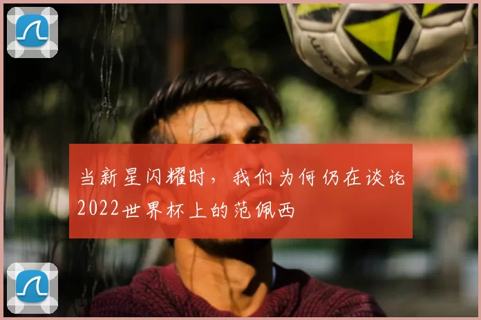 当新星闪耀时，我们为何仍在谈论2022世界杯上的范佩西