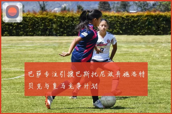 巴萨专注引援巴斯托尼放弃施洛特贝克与皇马竞争计划