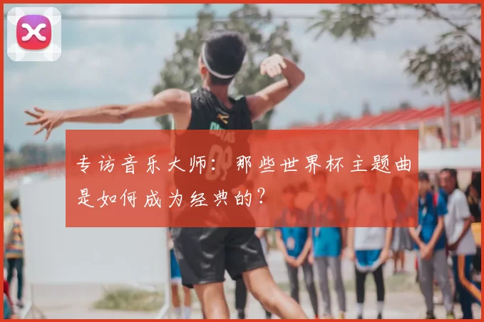 专访音乐大师：那些世界杯主题曲是如何成为经典的？