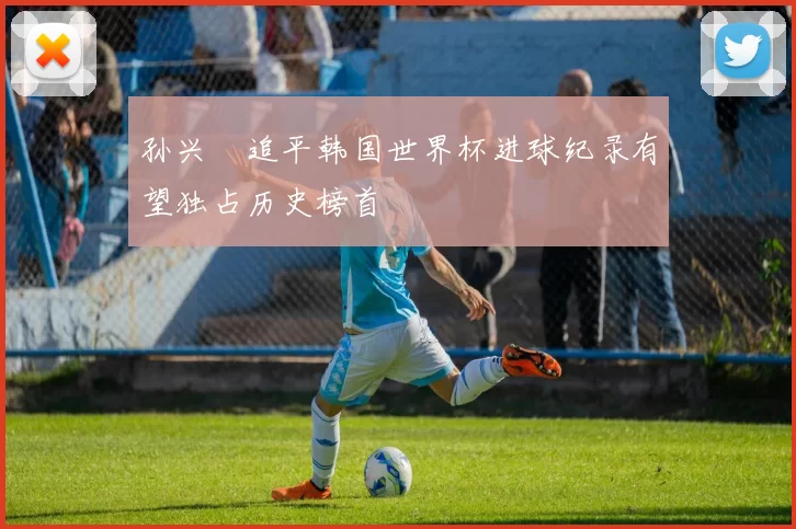 孙兴慜追平韩国世界杯进球纪录有望独占历史榜首