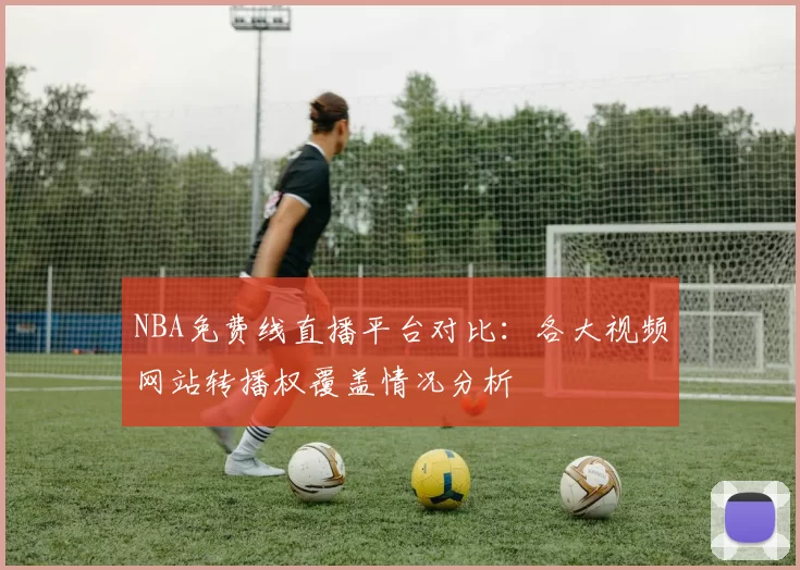 NBA免费线直播平台对比:各大视频网站转播权覆盖情况分析
