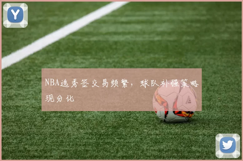 NBA选秀签交易频繁,球队补强策略现分化