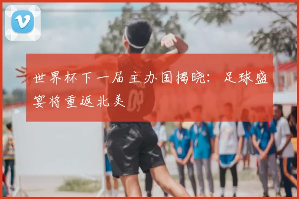 世界杯下一届主办国揭晓:足球盛宴将重返北美