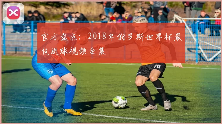 官方盘点:2018年俄罗斯世界杯最佳进球视频合集