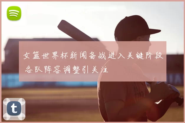 女篮世界杯新闻备战进入关键阶段 各队阵容调整引关注