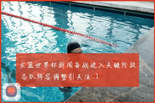 女篮世界杯新闻备战进入关键阶段 各队阵容调整引关注_1