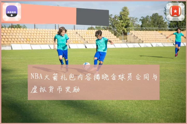 NBA火箭礼包内容揭晓含球员合同与虚拟货币奖励