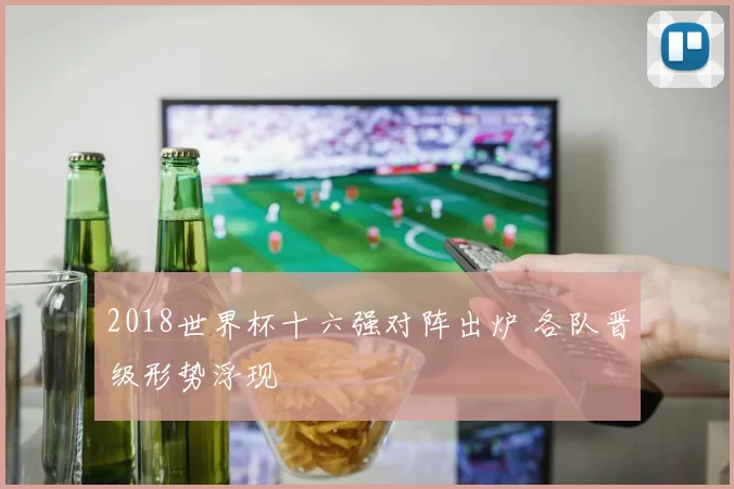 2018世界杯十六强对阵出炉 各队晋级形势浮现