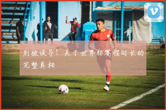 别被误导！关于世界杯赛程时长的完整真相