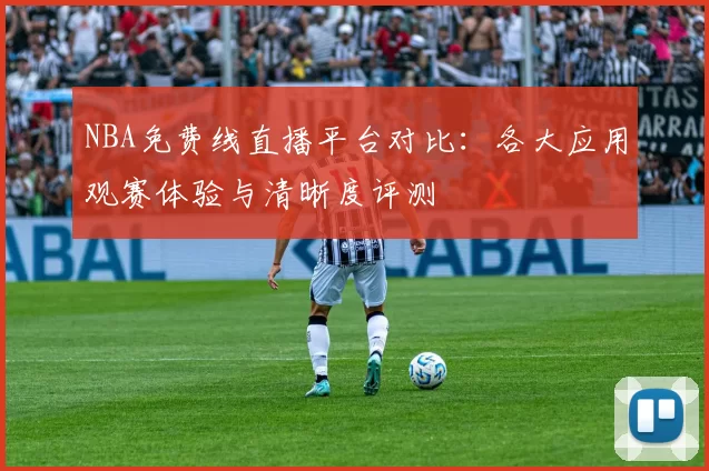 NBA免费线直播平台对比:各大应用观赛体验与清晰度评测