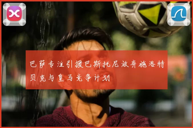 巴萨专注引援巴斯托尼放弃施洛特贝克与皇马竞争计划