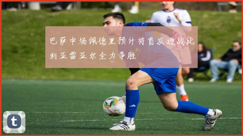 巴萨中场佩德里预计将首发迎战比利亚雷亚尔全力争胜