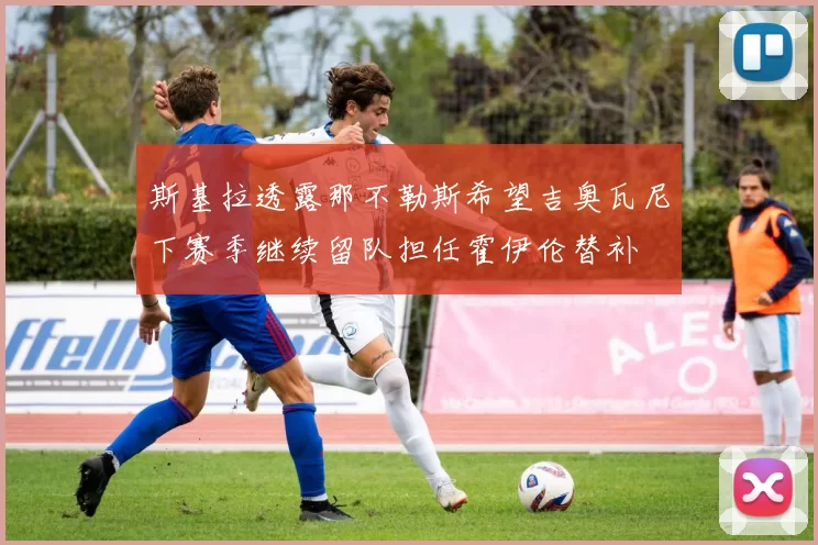 斯基拉透露那不勒斯希望吉奥瓦尼下赛季继续留队担任霍伊伦替补
