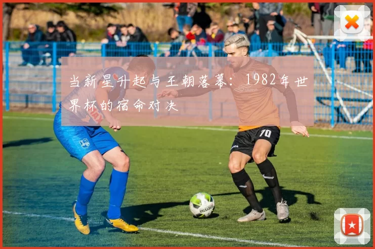 当新星升起与王朝落幕:1982年世界杯的宿命对决