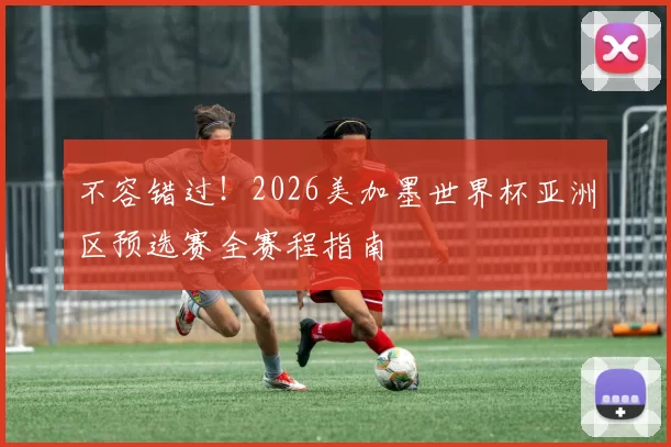 不容错过!2026美加墨世界杯亚洲区预选赛全赛程指南
