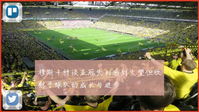 穆斯卡特谈亚冠失利感到失望但欣慰于球队的成长与进步