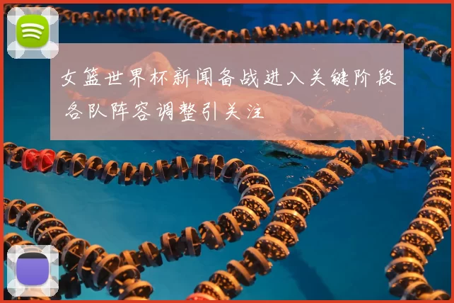女篮世界杯新闻备战进入关键阶段 各队阵容调整引关注