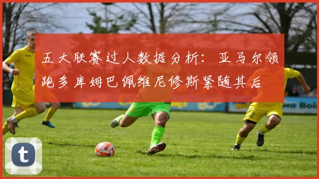 五大联赛过人数据分析：亚马尔领跑多库姆巴佩维尼修斯紧随其后