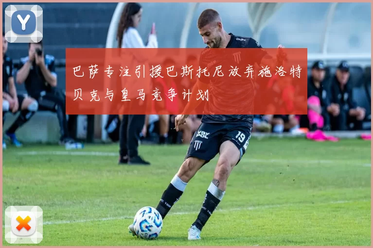 巴萨专注引援巴斯托尼放弃施洛特贝克与皇马竞争计划