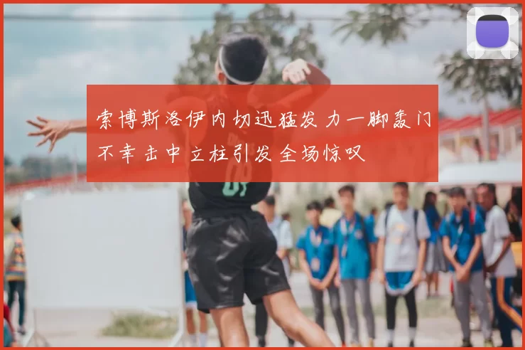 索博斯洛伊内切迅猛发力一脚轰门不幸击中立柱引发全场惊叹