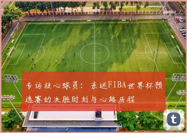 专访核心球员:亲述FIBA世界杯预选赛的决胜时刻与心路历程
