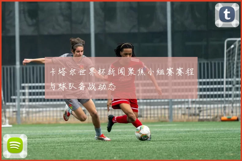 卡塔尔世界杯新闻聚焦小组赛赛程与球队备战动态