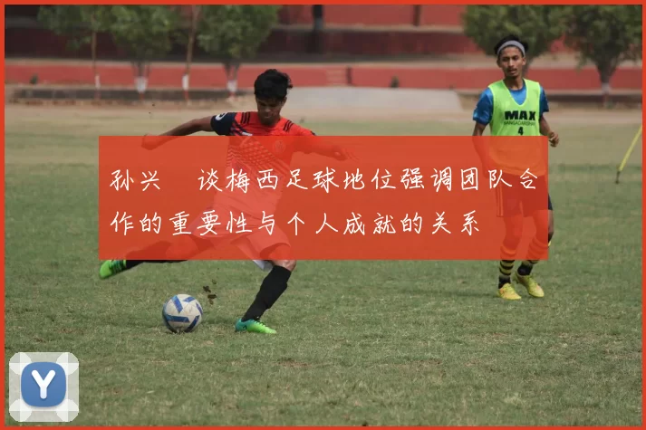 孙兴慜谈梅西足球地位强调团队合作的重要性与个人成就的关系