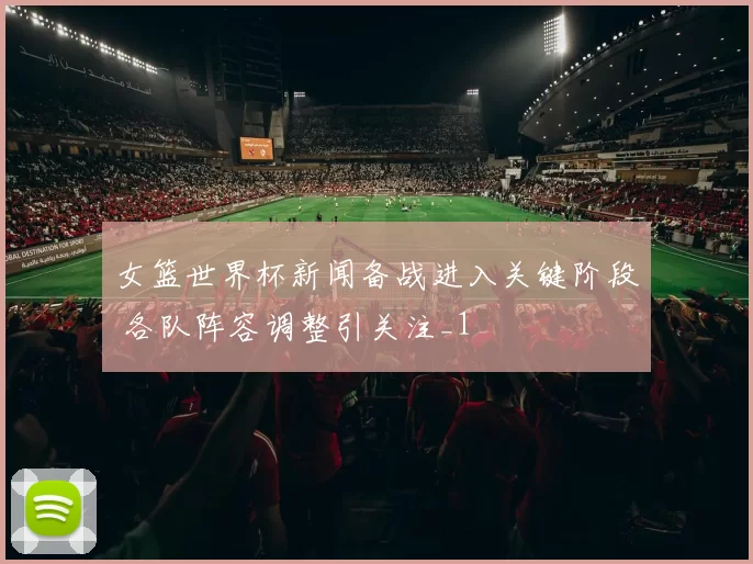 女篮世界杯新闻备战进入关键阶段 各队阵容调整引关注_1