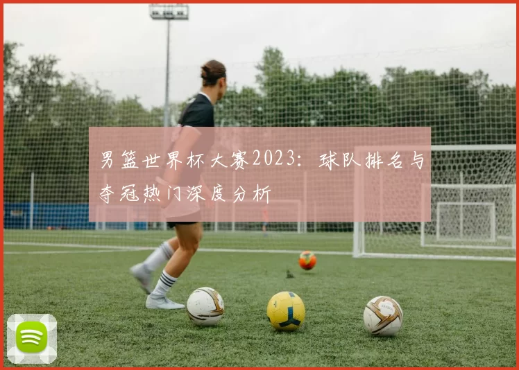 男篮世界杯大赛2023：球队排名与夺冠热门深度分析
