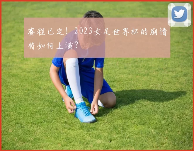 赛程已定！2023女足世界杯的剧情将如何上演？