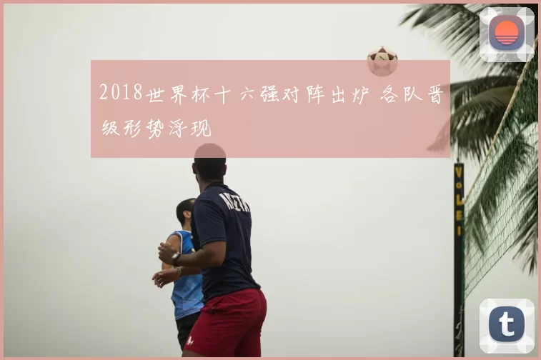 2018世界杯十六强对阵出炉 各队晋级形势浮现