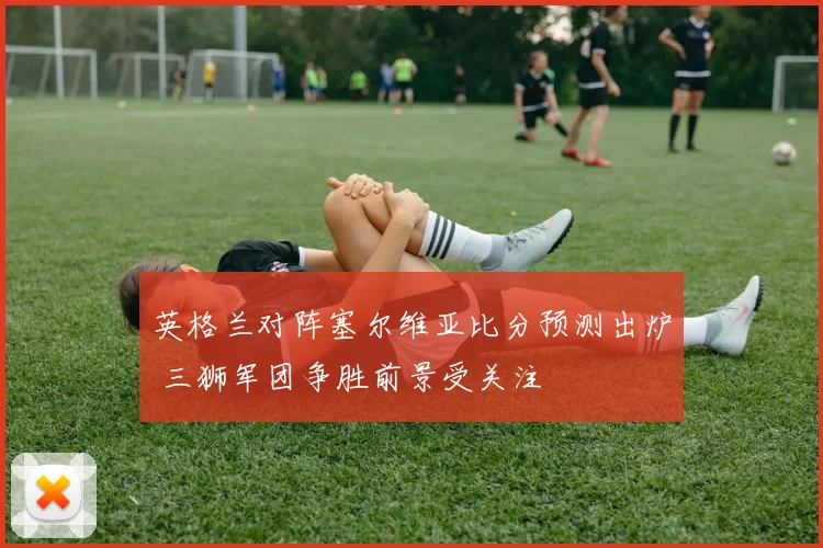英格兰对阵塞尔维亚比分预测出炉 三狮军团争胜前景受关注