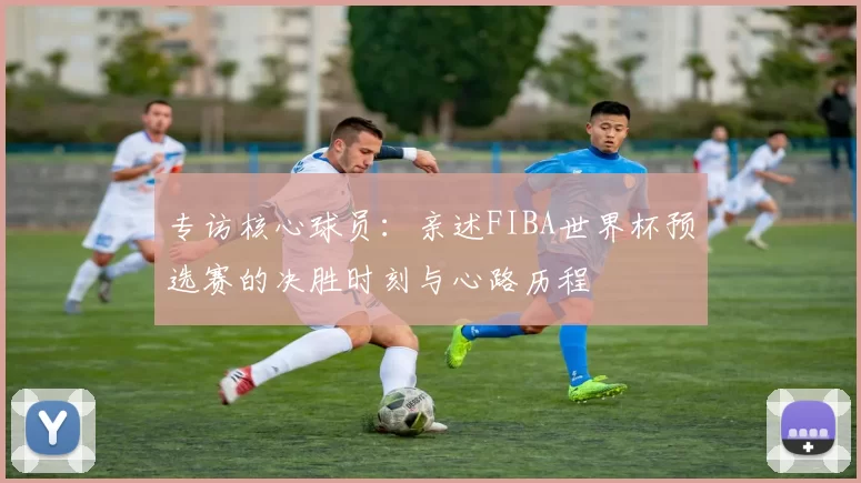 专访核心球员：亲述FIBA世界杯预选赛的决胜时刻与心路历程