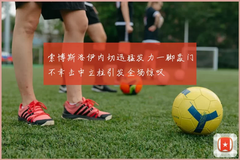 索博斯洛伊内切迅猛发力一脚轰门不幸击中立柱引发全场惊叹