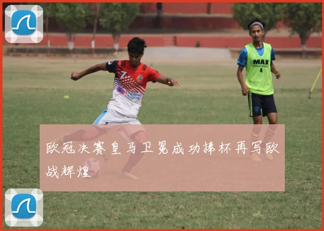 欧冠决赛皇马卫冕成功捧杯再写欧战辉煌