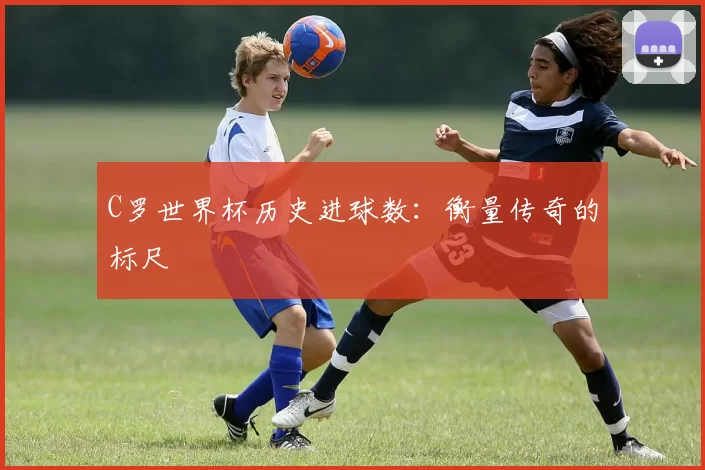 C罗世界杯历史进球数:衡量传奇的标尺