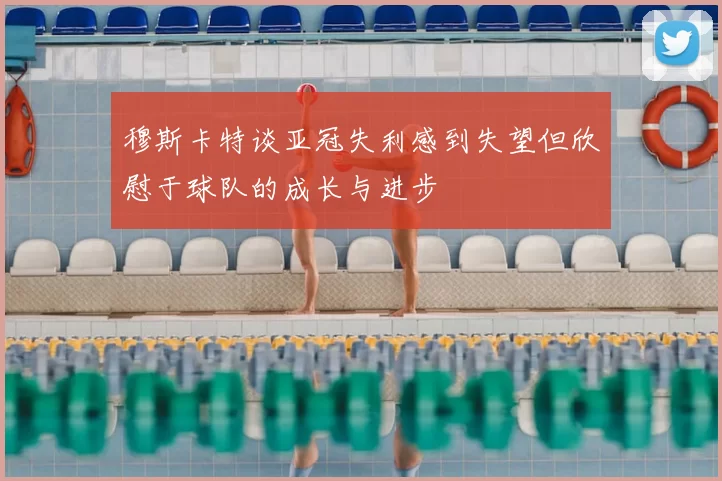 穆斯卡特谈亚冠失利感到失望但欣慰于球队的成长与进步