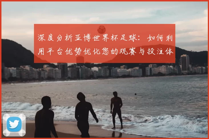 深度分析亚博世界杯足球：如何利用平台优势优化您的观赛与投注体验