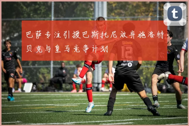 巴萨专注引援巴斯托尼放弃施洛特贝克与皇马竞争计划