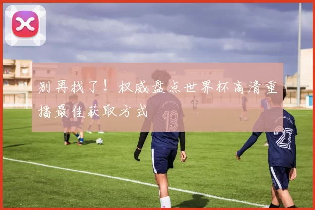 别再找了！权威盘点世界杯高清重播最佳获取方式