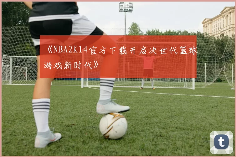 《NBA2K14官方下载开启次世代篮球游戏新时代》